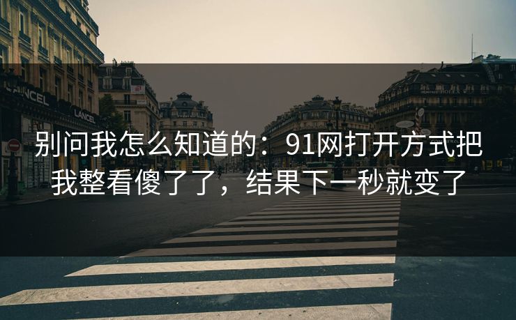 别问我怎么知道的：91网打开方式把我整看傻了了，结果下一秒就变了