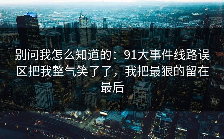 别问我怎么知道的：91大事件线路误区把我整气笑了了，我把最狠的留在最后