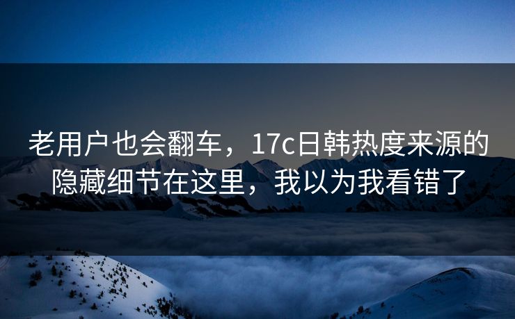 老用户也会翻车,17c日韩热度来源的隐藏细节在这里,我以为我看错了 老用户也会翻车,17c日韩热度来源的隐藏细节在这里,我以为我看错了