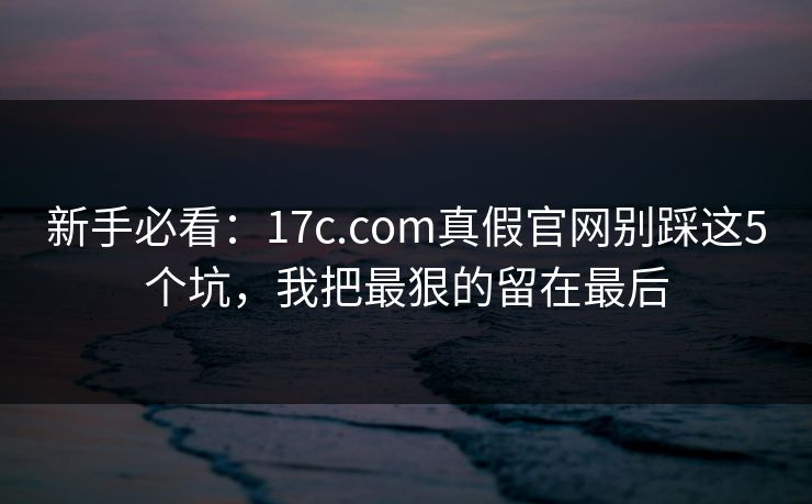 新手必看：17c.com真假官网别踩这5个坑，我把最狠的留在最后