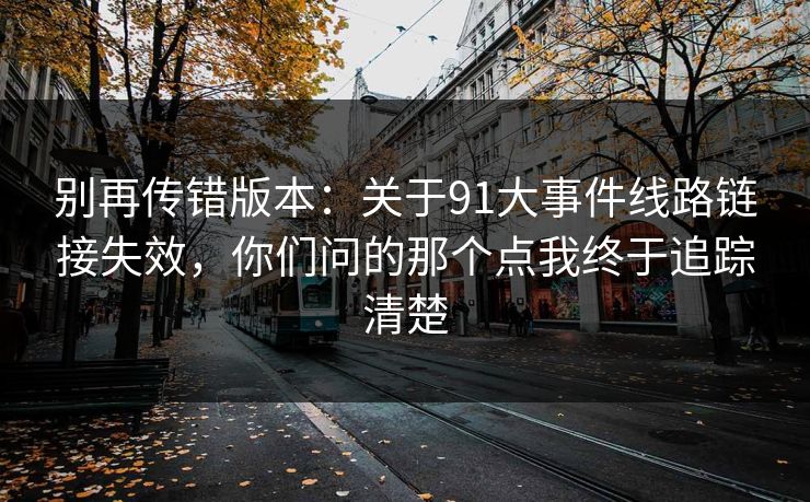 别再传错版本:关于91大事件线路链接失效,你们问的那个点我终于追踪清楚 别再传错版本:关于91大事件线路链接失效,你们问的那个点我终于追踪清楚