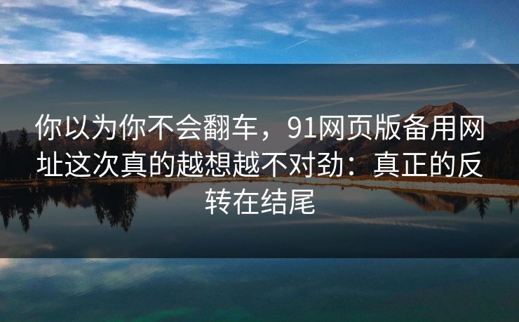 你以为你不会翻车，91网页版备用网址这次真的越想越不对劲：真正的反转在结尾