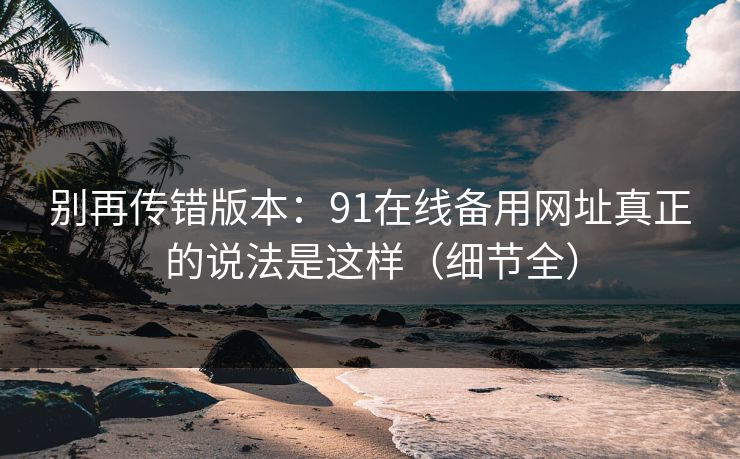 别再传错版本:91在线备用网址真正的说法是这样(细节全) 别再传错版本:91在线备用网址真正的说法是这样(细节全)