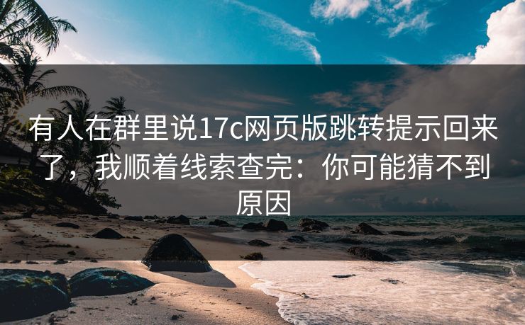 有人在群里说17c网页版跳转提示回来了，我顺着线索查完：你可能猜不到原因