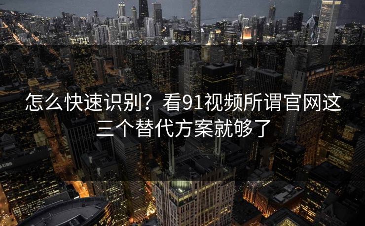 怎么快速识别？看91视频所谓官网这三个替代方案就够了