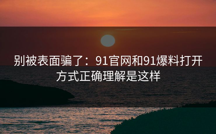 别被表面骗了：91官网和91爆料打开方式正确理解是这样