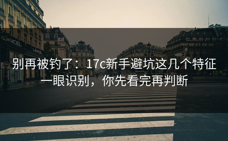 别再被钓了：17c新手避坑这几个特征一眼识别，你先看完再判断