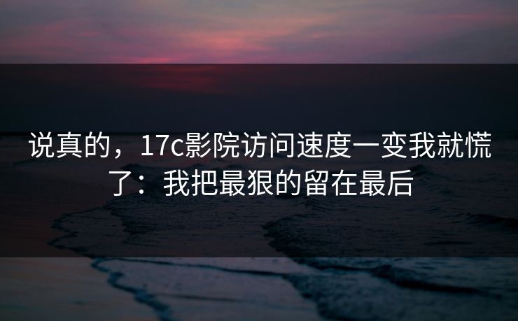 说真的，17c影院访问速度一变我就慌了：我把最狠的留在最后