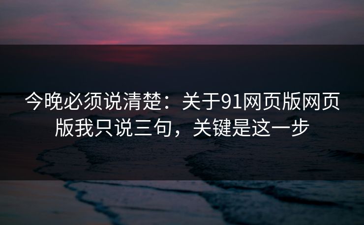 今晚必须说清楚：关于91网页版网页版我只说三句，关键是这一步