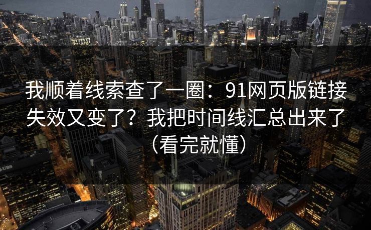 我顺着线索查了一圈：91网页版链接失效又变了？我把时间线汇总出来了（看完就懂）