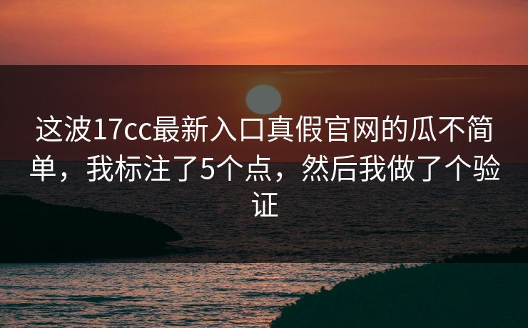 这波17cc最新入口真假官网的瓜不简单，我标注了5个点，然后我做了个验证