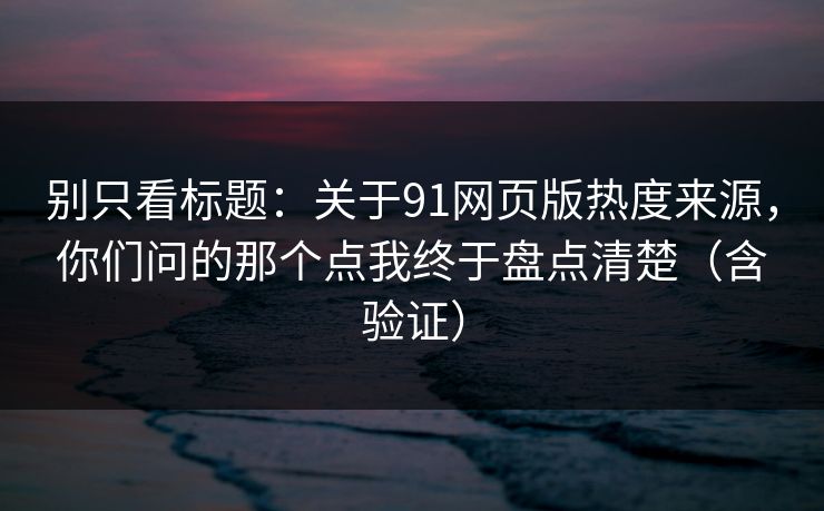 别只看标题：关于91网页版热度来源，你们问的那个点我终于盘点清楚（含验证）