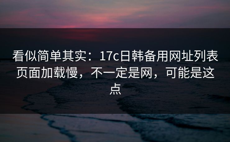 看似简单其实：17c日韩备用网址列表页面加载慢，不一定是网，可能是这点