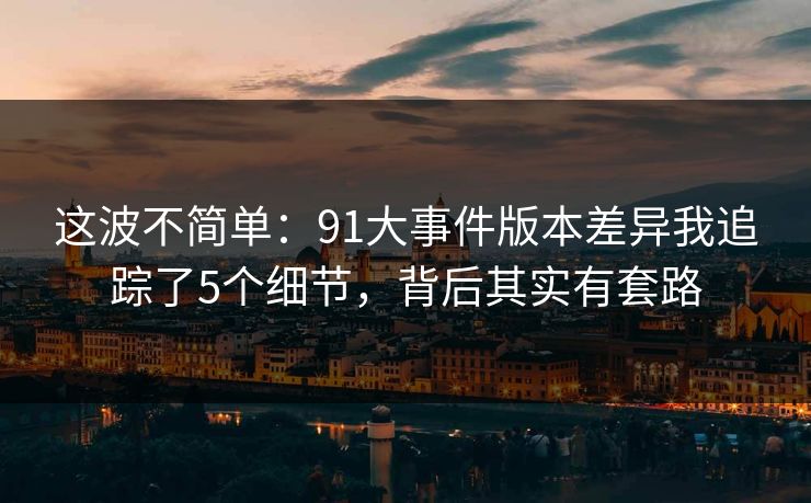 这波不简单：91大事件版本差异我追踪了5个细节，背后其实有套路