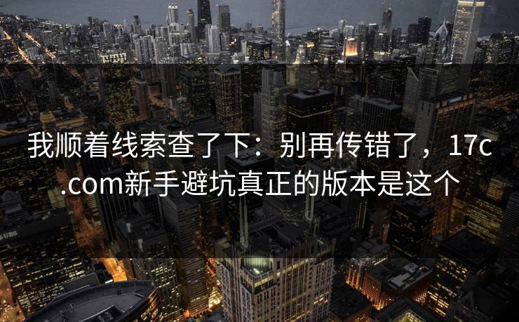 我顺着线索查了下：别再传错了，17c.com新手避坑真正的版本是这个