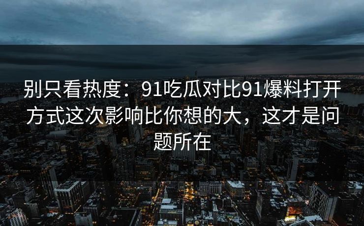 别只看热度：91吃瓜对比91爆料打开方式这次影响比你想的大，这才是问题所在