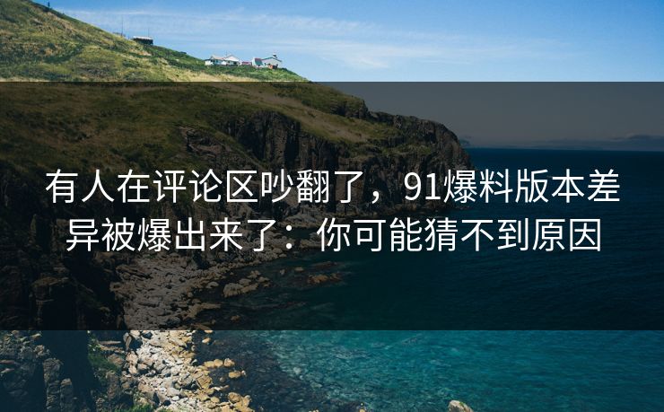 有人在评论区吵翻了，91爆料版本差异被爆出来了：你可能猜不到原因