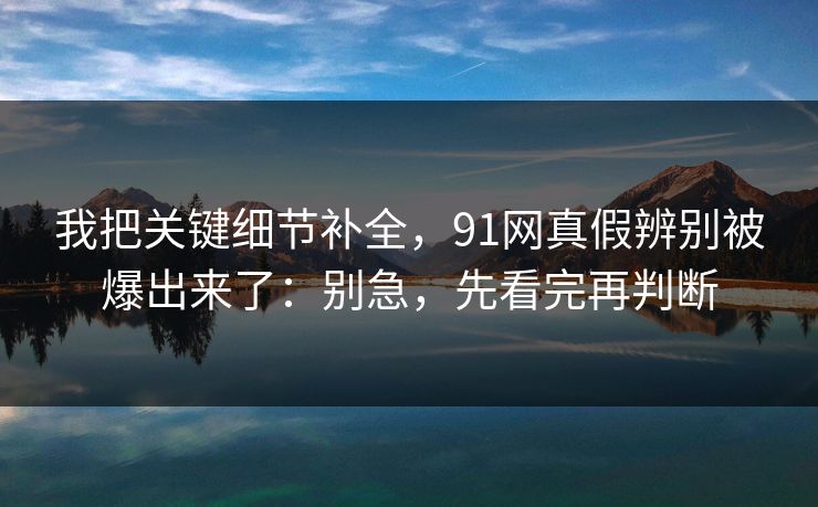 我把关键细节补全，91网真假辨别被爆出来了：别急，先看完再判断