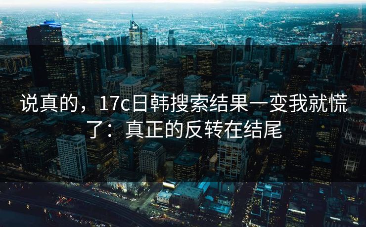 说真的，17c日韩搜索结果一变我就慌了：真正的反转在结尾