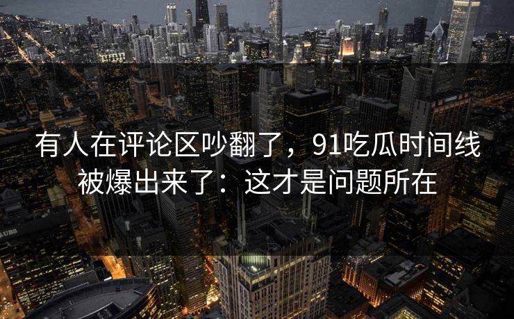 有人在评论区吵翻了，91吃瓜时间线被爆出来了：这才是问题所在