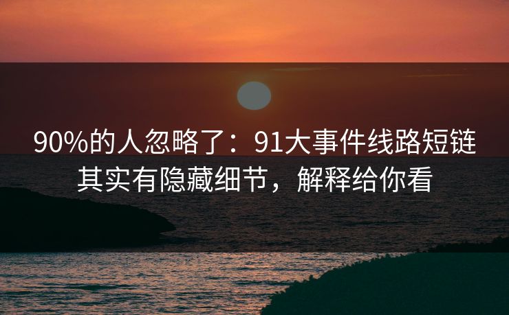 90%的人忽略了：91大事件线路短链其实有隐藏细节，解释给你看