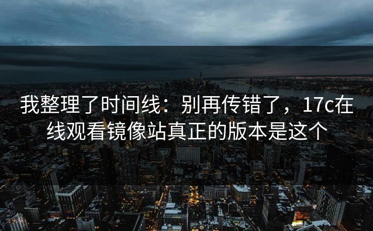 我整理了时间线：别再传错了，17c在线观看镜像站真正的版本是这个
