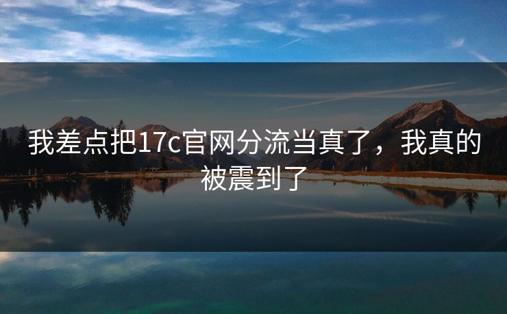 我差点把17c官网分流当真了，我真的被震到了