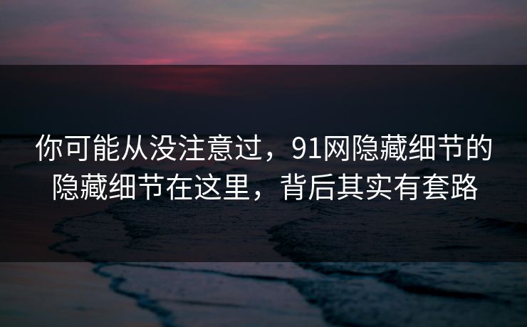 你可能从没注意过，91网隐藏细节的隐藏细节在这里，背后其实有套路