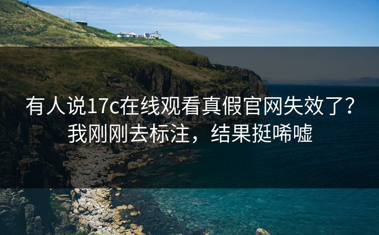 有人说17c在线观看真假官网失效了？我刚刚去标注，结果挺唏嘘