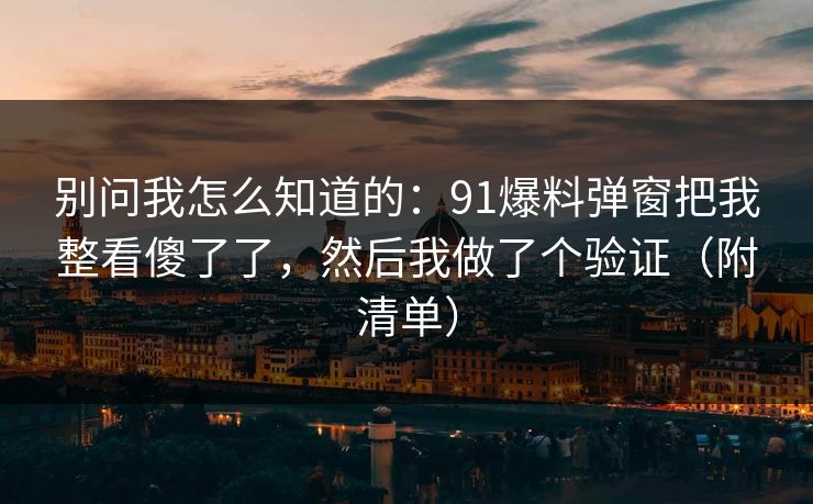 别问我怎么知道的：91爆料弹窗把我整看傻了了，然后我做了个验证（附清单）
