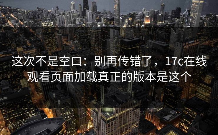 这次不是空口：别再传错了，17c在线观看页面加载真正的版本是这个