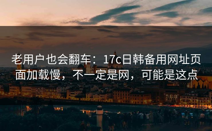 老用户也会翻车：17c日韩备用网址页面加载慢，不一定是网，可能是这点