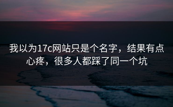 我以为17c网站只是个名字，结果有点心疼，很多人都踩了同一个坑