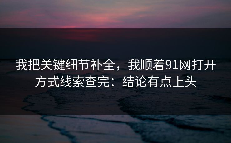 我把关键细节补全，我顺着91网打开方式线索查完：结论有点上头