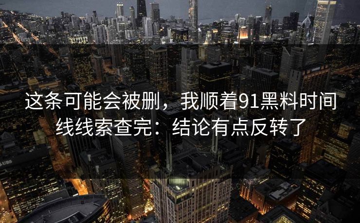 这条可能会被删，我顺着91黑料时间线线索查完：结论有点反转了