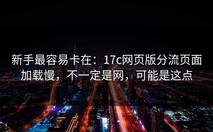 新手最容易卡在：17c网页版分流页面加载慢，不一定是网，可能是这点