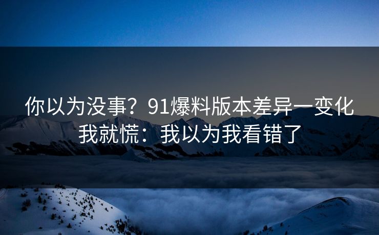 你以为没事？91爆料版本差异一变化我就慌：我以为我看错了