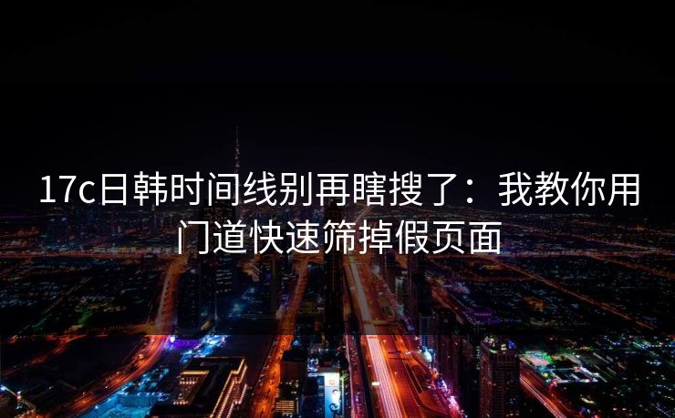 17c日韩时间线别再瞎搜了：我教你用门道快速筛掉假页面