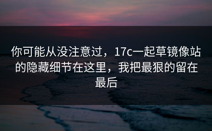 你可能从没注意过，17c一起草镜像站的隐藏细节在这里，我把最狠的留在最后