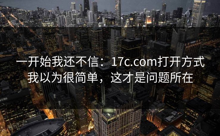 一开始我还不信：17c.com打开方式我以为很简单，这才是问题所在