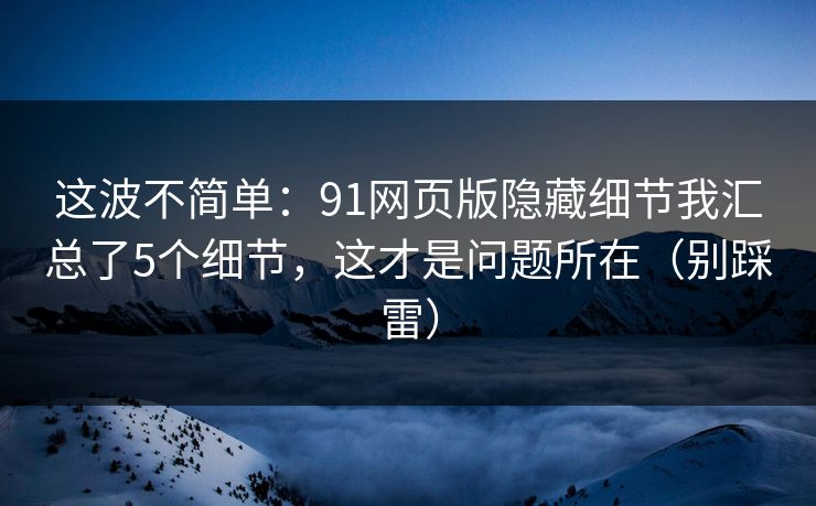 这波不简单：91网页版隐藏细节我汇总了5个细节，这才是问题所在（别踩雷）