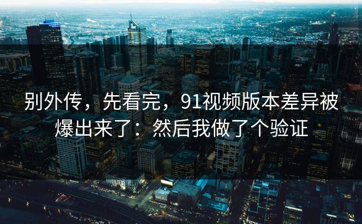 别外传，先看完，91视频版本差异被爆出来了：然后我做了个验证