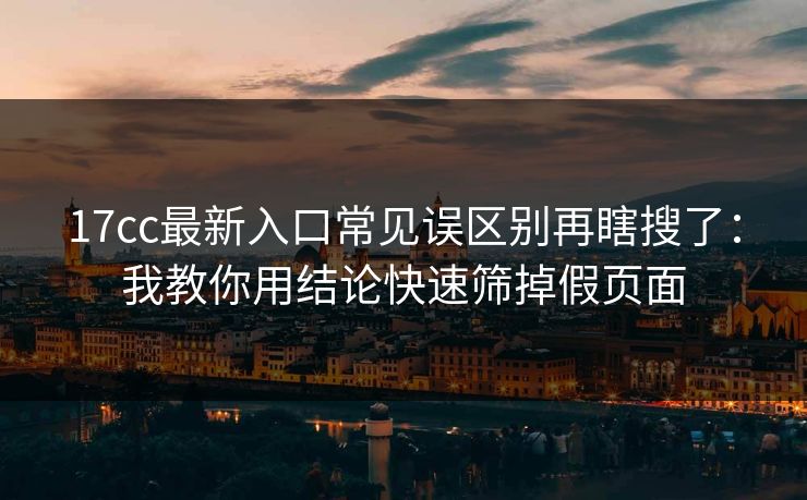 17cc最新入口常见误区别再瞎搜了：我教你用结论快速筛掉假页面