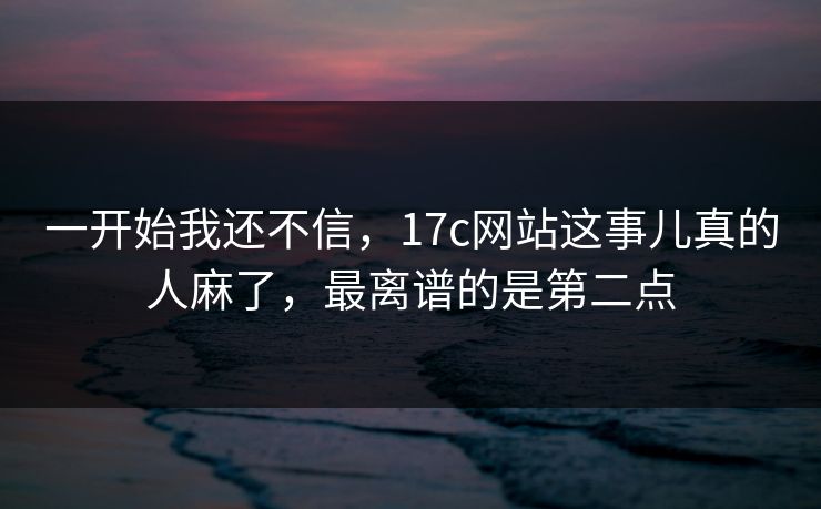 一开始我还不信，17c网站这事儿真的人麻了，最离谱的是第二点