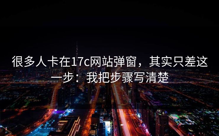 很多人卡在17c网站弹窗,其实只差这一步:我把步骤写清楚 很多人卡在17c网站弹窗,其实只差这一步:我把步骤写清楚