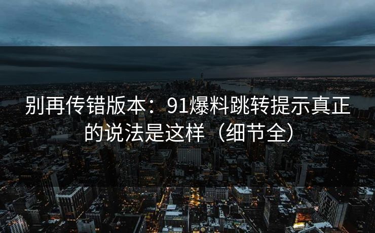 别再传错版本：91爆料跳转提示真正的说法是这样（细节全）
