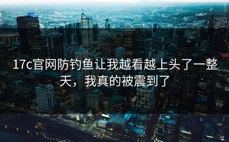 17c官网防钓鱼让我越看越上头了一整天，我真的被震到了