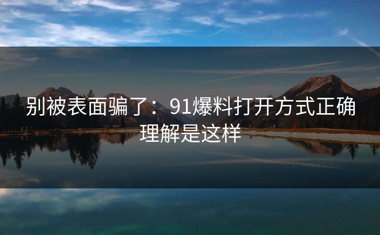 别被表面骗了：91爆料打开方式正确理解是这样