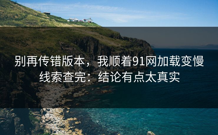 别再传错版本，我顺着91网加载变慢线索查完：结论有点太真实