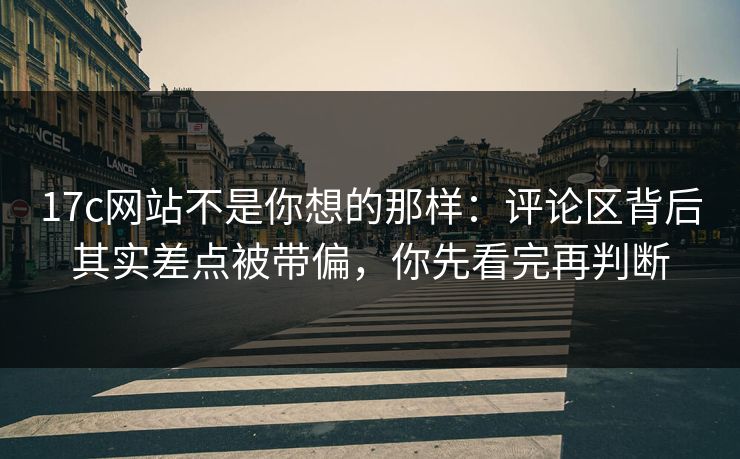 17c网站不是你想的那样：评论区背后其实差点被带偏，你先看完再判断